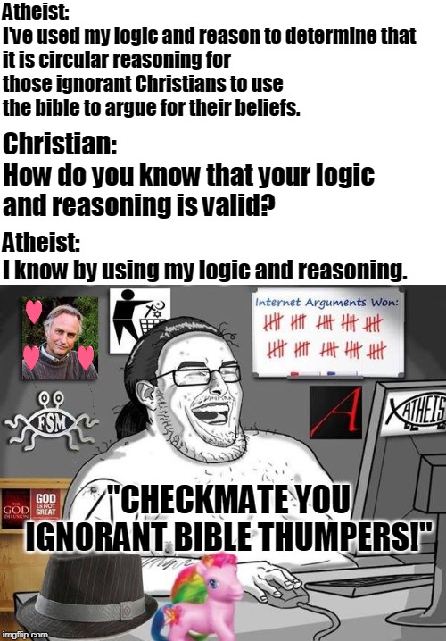 Inside the mind of the average internet atheist troll... | Atheist:
I've used my logic and reason to determine that it is circular reasoning for those ignorant Christians to use the bible to argue for their beliefs. Christian:
How do you know that your logic and reasoning is valid? Atheist:
I know by using my logic and reasoning. "CHECKMATE YOU IGNORANT BIBLE THUMPERS!" | image tagged in the atheist,atheists,bad logic,internet troll,christians,memes | made w/ Imgflip meme maker