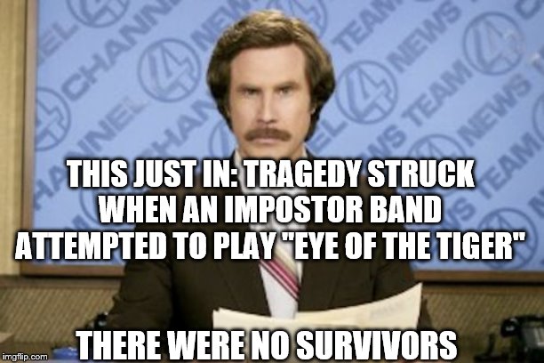 Ron Burgundy | THIS JUST IN: TRAGEDY STRUCK WHEN AN IMPOSTOR BAND ATTEMPTED TO PLAY "EYE OF THE TIGER"; THERE WERE NO SURVIVORS | image tagged in memes,ron burgundy,survivor,eye of the tiger | made w/ Imgflip meme maker
