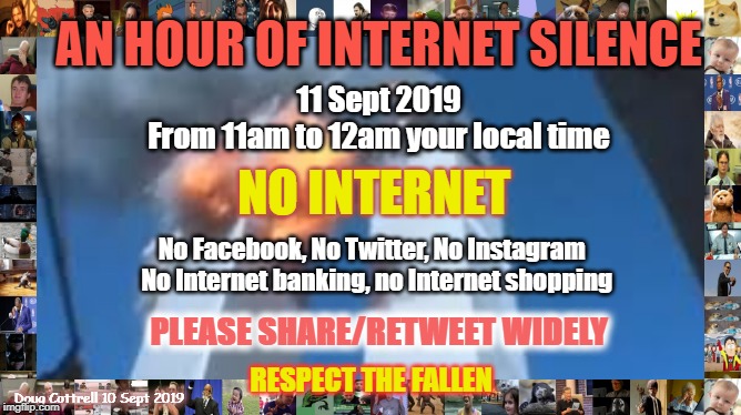 Sept 11 - an hour of Internet Silence | AN HOUR OF INTERNET SILENCE; 11 Sept 2019
From 11am to 12am your local time; NO INTERNET; No Facebook, No Twitter, No Instagram 
 No Internet banking, no Internet shopping; PLEASE SHARE/RETWEET WIDELY; RESPECT THE FALLEN; Doug Cottrell 10 Sept 2019 | image tagged in internet,911,silence,respect,terrorism,first responders | made w/ Imgflip meme maker
