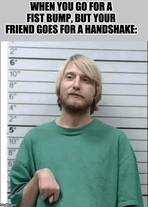 fist bump mug shot | WHEN YOU GO FOR A FIST BUMP, BUT YOUR FRIEND GOES FOR A HANDSHAKE: | image tagged in handshake,fist bump | made w/ Imgflip meme maker