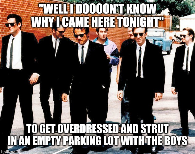 Reservoir Dogs | "WELL I DOOOON'T KNOW WHY I CAME HERE TONIGHT"; TO GET OVERDRESSED AND STRUT IN AN EMPTY PARKING LOT WITH THE BOYS | image tagged in reservoir dogs | made w/ Imgflip meme maker