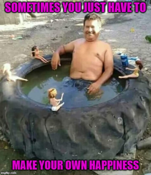 As long as you're happy right? | SOMETIMES YOU JUST HAVE TO; MAKE YOUR OWN HAPPINESS | image tagged in redneck pool,memes,tractor tire,funny,barbie dolls,happiness | made w/ Imgflip meme maker