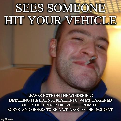 Good Guy Greg | SEES SOMEONE HIT YOUR VEHICLE; LEAVES NOTE ON THE WINDSHIELD DETAILING THE LICENSE PLATE INFO, WHAT HAPPENED AFTER THE DRIVER DROVE OFF FROM THE SCENE, AND OFFERS TO BE A WITNESS TO THE INCIDENT. | image tagged in memes,good guy greg,AdviceAnimals | made w/ Imgflip meme maker