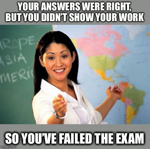 But... but... | YOUR ANSWERS WERE RIGHT, BUT YOU DIDN’T SHOW YOUR WORK; SO YOU’VE FAILED THE EXAM | image tagged in memes,unhelpful high school teacher,funny,failing,smart but not smart | made w/ Imgflip meme maker
