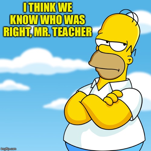 Homer Simpson Arms Crossed Annoyed | I THINK WE KNOW WHO WAS RIGHT, MR. TEACHER | image tagged in homer simpson arms crossed annoyed | made w/ Imgflip meme maker