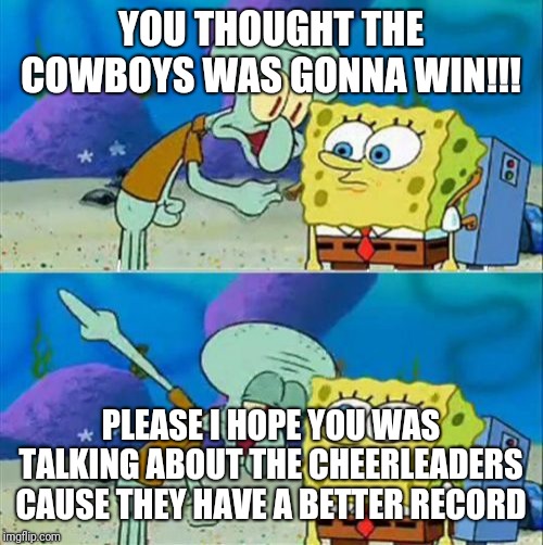 Talk To Spongebob Meme | YOU THOUGHT THE COWBOYS WAS GONNA WIN!!! PLEASE I HOPE YOU WAS TALKING ABOUT THE CHEERLEADERS CAUSE THEY HAVE A BETTER RECORD | image tagged in memes,talk to spongebob | made w/ Imgflip meme maker