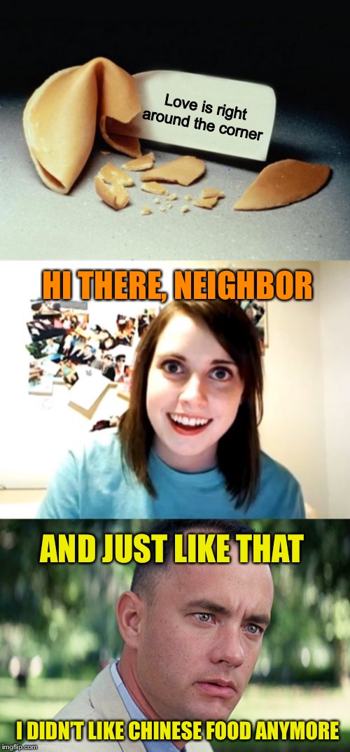 Misfortune cookie | Love is right around the corner; HI THERE, NEIGHBOR; AND JUST LIKE THAT; I DIDN’T LIKE CHINESE FOOD ANYMORE | image tagged in memes,overly attached girlfriend,fortune cookie,and just like that,funny,forrest gump | made w/ Imgflip meme maker