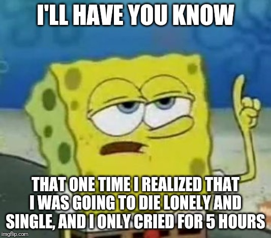 I'll Have You Know Spongebob | I'LL HAVE YOU KNOW; THAT ONE TIME I REALIZED THAT I WAS GOING TO DIE LONELY AND SINGLE, AND I ONLY CRIED FOR 5 HOURS | image tagged in memes,ill have you know spongebob | made w/ Imgflip meme maker