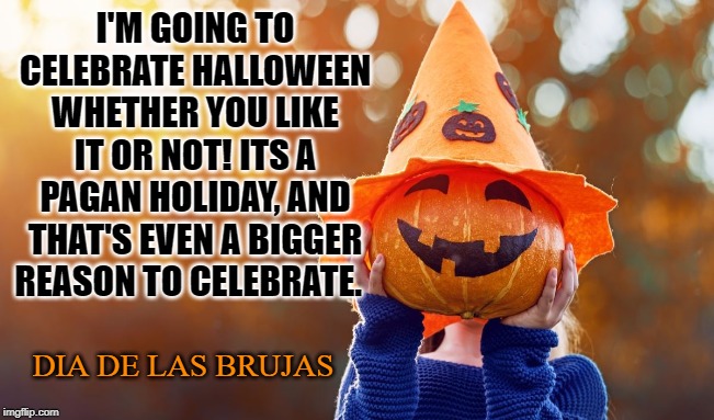 All Hallows Eve | I'M GOING TO CELEBRATE HALLOWEEN WHETHER YOU LIKE IT OR NOT! ITS A PAGAN HOLIDAY, AND THAT'S EVEN A BIGGER REASON TO CELEBRATE. DIA DE LAS BRUJAS | image tagged in halloween,samhain,brujas,paganism,trick or treat,candy | made w/ Imgflip meme maker