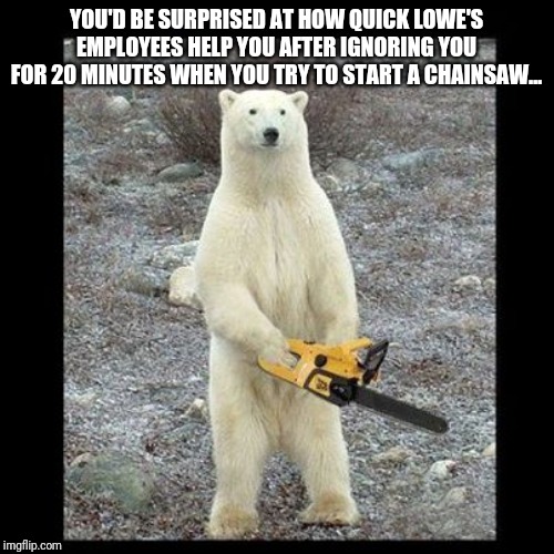 Chainsaw Bear | YOU'D BE SURPRISED AT HOW QUICK LOWE'S EMPLOYEES HELP YOU AFTER IGNORING YOU FOR 20 MINUTES WHEN YOU TRY TO START A CHAINSAW... | image tagged in memes,chainsaw bear | made w/ Imgflip meme maker