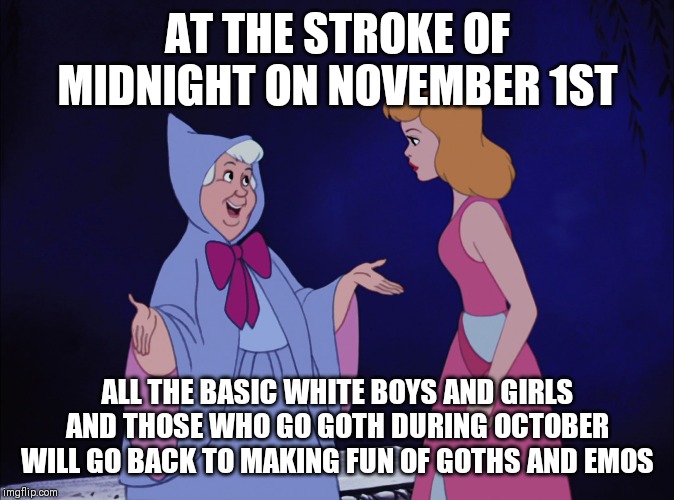 Hard truth | AT THE STROKE OF MIDNIGHT ON NOVEMBER 1ST; ALL THE BASIC WHITE BOYS AND GIRLS AND THOSE WHO GO GOTH DURING OCTOBER WILL GO BACK TO MAKING FUN OF GOTHS AND EMOS | image tagged in cinderella fairy godmother,memes,november 1st,goth,basic | made w/ Imgflip meme maker