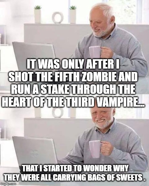 Hide the Pain Harold | IT WAS ONLY AFTER I SHOT THE FIFTH ZOMBIE AND RUN A STAKE THROUGH THE HEART OF THE THIRD VAMPIRE... THAT I STARTED TO WONDER WHY THEY WERE ALL CARRYING BAGS OF SWEETS . | image tagged in memes,hide the pain harold | made w/ Imgflip meme maker