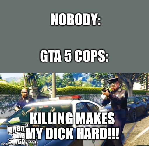 Gta 5 cops | NOBODY:; GTA 5 COPS:; KILLING MAKES MY DICK HARD!!! | image tagged in gta 5 | made w/ Imgflip meme maker