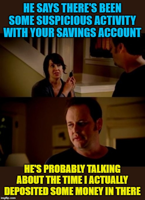 Suspicious Positive Balance | HE SAYS THERE'S BEEN SOME SUSPICIOUS ACTIVITY WITH YOUR SAVINGS ACCOUNT; HE'S PROBABLY TALKING ABOUT THE TIME I ACTUALLY DEPOSITED SOME MONEY IN THERE | image tagged in savings,money,banks,funny memes,broke,memes | made w/ Imgflip meme maker