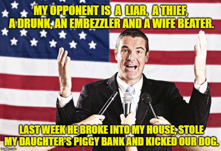 My opponent | MY OPPONENT IS  A  LIAR,  A THIEF,  A DRUNK, AN EMBEZZLER AND A WIFE BEATER. LAST WEEK HE BROKE INTO MY HOUSE, STOLE MY DAUGHTER'S PIGGY BANK AND KICKED OUR DOG. | image tagged in politics,politicians,election | made w/ Imgflip meme maker