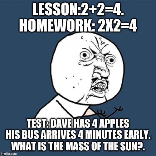 Y U No | LESSON:2+2=4. HOMEWORK: 2X2=4; TEST: DAVE HAS 4 APPLES HIS BUS ARRIVES 4 MINUTES EARLY. WHAT IS THE MASS OF THE SUN?. | image tagged in memes,y u no | made w/ Imgflip meme maker