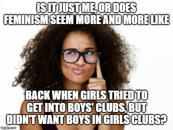 So some online women's razor company is encouraging women to show off their girl-staches. And it got me thinking... | IS IT JUST ME, OR DOES FEMINISM SEEM MORE AND MORE LIKE; BACK WHEN GIRLS TRIED TO GET INTO BOYS' CLUBS, BUT DIDN'T WANT BOYS IN GIRLS CLUBS? | image tagged in memes | made w/ Imgflip meme maker