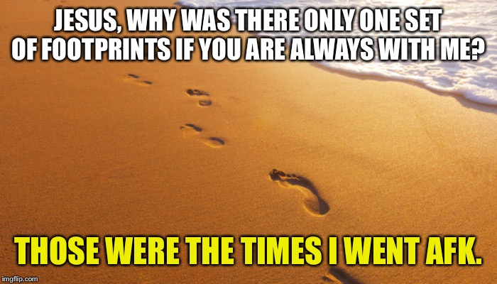 footprints in the sand | JESUS, WHY WAS THERE ONLY ONE SET OF FOOTPRINTS IF YOU ARE ALWAYS WITH ME? THOSE WERE THE TIMES I WENT AFK. | image tagged in footprints in the sand | made w/ Imgflip meme maker