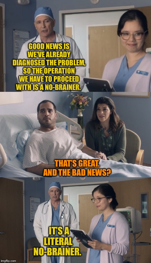 I’m sure if a doctor told you this, you’d probably end up losing your mind. | GOOD NEWS IS WE'VE ALREADY DIAGNOSED THE PROBLEM, SO THE OPERATION WE HAVE TO PROCEED WITH IS A NO-BRAINER. THAT’S GREAT. AND THE BAD NEWS? IT’S A LITERAL NO-BRAINER. | image tagged in just ok surgeon commercial,expanding brain,or is it,lobotomy,and everybody loses their minds,joker | made w/ Imgflip meme maker