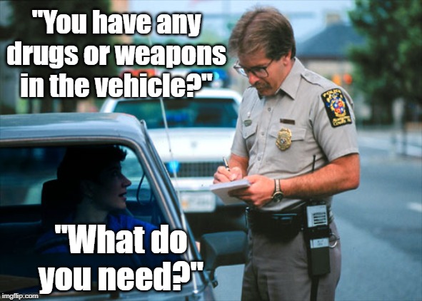 What NOT to do at a traffic stop. | "You have any drugs or weapons in the vehicle?"; "What do you need?" | image tagged in whoops,you're doing it wrong | made w/ Imgflip meme maker