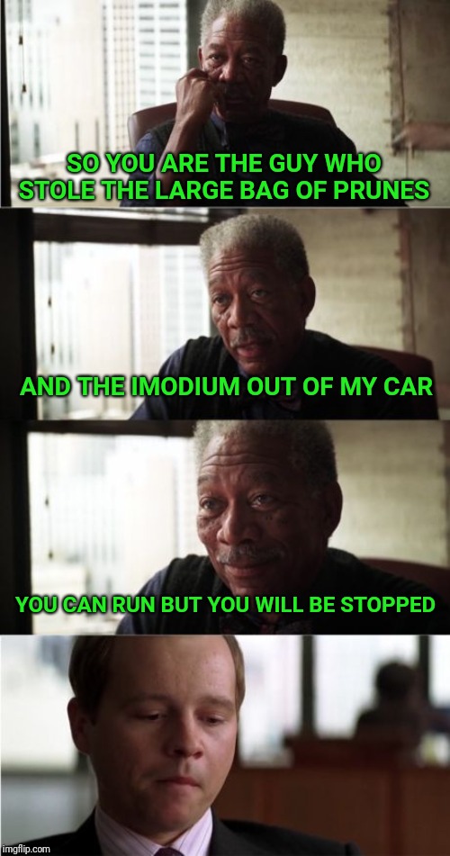 Morgan Freeman Good Luck | SO YOU ARE THE GUY WHO STOLE THE LARGE BAG OF PRUNES; AND THE IMODIUM OUT OF MY CAR; YOU CAN RUN BUT YOU WILL BE STOPPED | image tagged in memes,morgan freeman,morgan freeman good luck | made w/ Imgflip meme maker