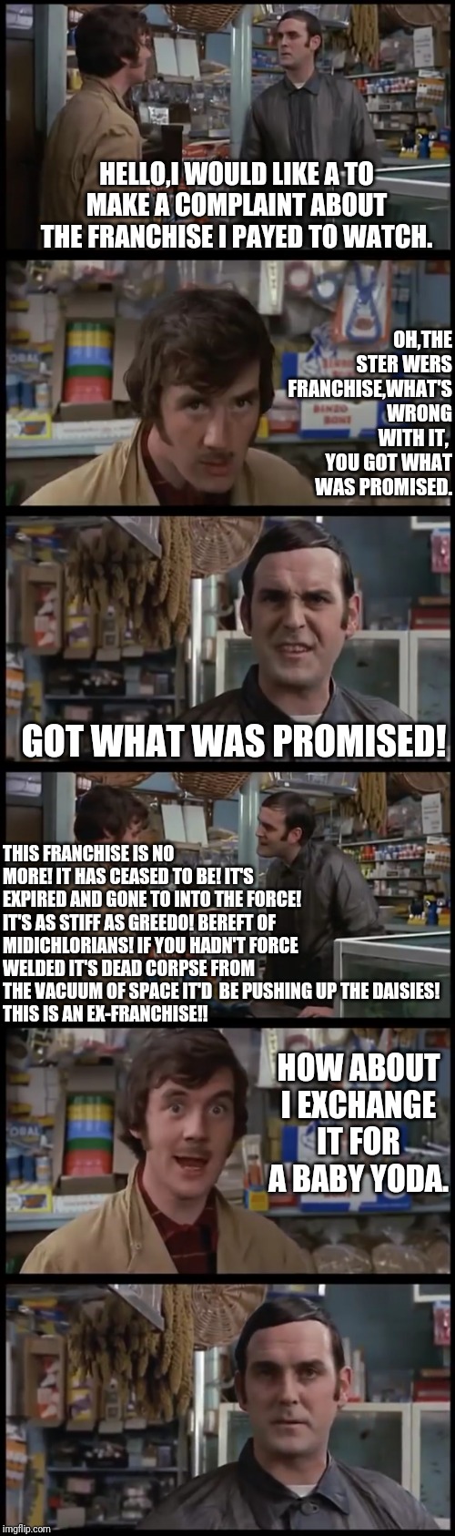 Monty Python Dead Franchise Skit | HELLO,I WOULD LIKE A TO MAKE A COMPLAINT ABOUT THE FRANCHISE I PAYED TO WATCH. OH,THE STER WERS FRANCHISE,WHAT'S WRONG WITH IT,  YOU GOT WHAT WAS PROMISED. GOT WHAT WAS PROMISED! THIS FRANCHISE IS NO MORE! IT HAS CEASED TO BE! IT'S EXPIRED AND GONE TO INTO THE FORCE! IT'S AS STIFF AS GREEDO! BEREFT OF MIDICHLORIANS! IF YOU HADN'T FORCE WELDED IT'S DEAD CORPSE FROM THE VACUUM OF SPACE IT'D  BE PUSHING UP THE DAISIES!
THIS IS AN EX-FRANCHISE!! HOW ABOUT I EXCHANGE IT FOR A BABY YODA. | image tagged in star wars,disney killed star wars,monty python | made w/ Imgflip meme maker