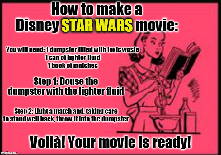 All credit to J. J. Abrams and Rian Johnson for the inspiration | How to make a Disney STAR WARS movie:; STAR WARS; You will need: 1 dumpster filled with toxic waste
1 can of lighter fluid
1 book of matches; Step 1: Douse the dumpster with the lighter fluid; Step 2: Light a match and, taking care to stand well back, throw it into the dumpster; Voilà! Your movie is ready! | image tagged in cookbook ecard,memes,star wars,disney,disney killed star wars,a tragedy at walmart | made w/ Imgflip meme maker