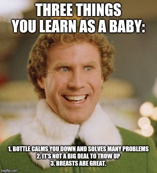 Buddy The Elf | THREE THINGS YOU LEARN AS A BABY:; 1. BOTTLE CALMS YOU DOWN AND SOLVES MANY PROBLEMS
2. IT'S NOT A BIG DEAL TO TROW UP
3. BREASTS ARE GREAT. | image tagged in memes,buddy the elf | made w/ Imgflip meme maker