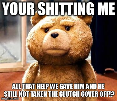 TED Meme | YOUR SHITTING ME ALL THAT HELP WE GAVE HIM AND HE STILL NOT TAKEN THE CLUTCH COVER OFF!? | image tagged in memes,ted | made w/ Imgflip meme maker