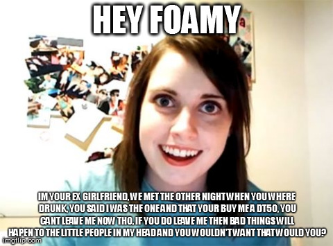 Overly Attached Girlfriend Meme | HEY FOAMY IM YOUR EX GIRLFRIEND, WE MET THE OTHER NIGHT WHEN YOU WHERE DRUNK, YOU SAID I WAS THE ONE AND THAT YOUR BUY ME A DT50, YOU CANT L | image tagged in memes,overly attached girlfriend | made w/ Imgflip meme maker
