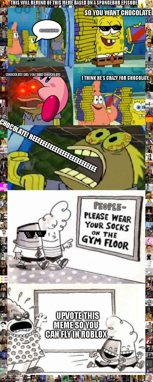 this meme will remind of a spongebob episode | THIS WILL REMIND OF THIS MEME BASED ON A SPONGEBOB EPISODE; SO YOU WANT CHOCOLATE; HOUSEKEEPING; I THINK HE'S CRAZY FOR CHOCOLATE; CHOCOLATE DID YOU SAID CHOCOLATE; CHOCOLATE! REEEEEEEEEEEEEEEEEEEEEEEEEE; UPVOTE THIS MEME SO YOU CAN FLY IN ROBLOX | image tagged in memes,chocolate spongebob,idiots,mlg | made w/ Imgflip meme maker