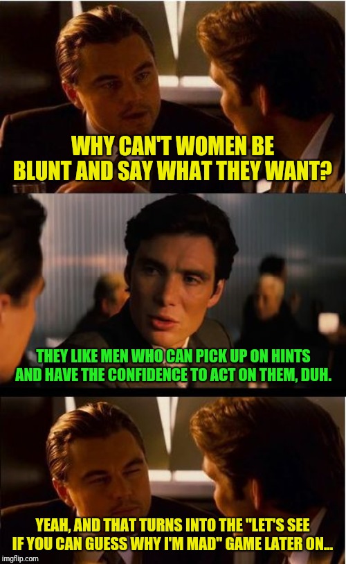 True story... | WHY CAN'T WOMEN BE BLUNT AND SAY WHAT THEY WANT? THEY LIKE MEN WHO CAN PICK UP ON HINTS AND HAVE THE CONFIDENCE TO ACT ON THEM, DUH. YEAH, AND THAT TURNS INTO THE "LET'S SEE IF YOU CAN GUESS WHY I'M MAD" GAME LATER ON... | image tagged in memes,inception,men vs women | made w/ Imgflip meme maker