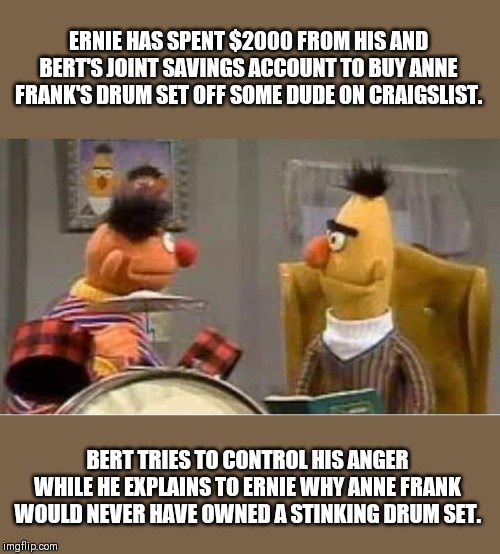 You What? | ERNIE HAS SPENT $2000 FROM HIS AND BERT'S JOINT SAVINGS ACCOUNT TO BUY ANNE FRANK'S DRUM SET OFF SOME DUDE ON CRAIGSLIST. BERT TRIES TO CONTROL HIS ANGER WHILE HE EXPLAINS TO ERNIE WHY ANNE FRANK WOULD NEVER HAVE OWNED A STINKING DRUM SET. | image tagged in bert and ernie,sesame street,anne frank,drums | made w/ Imgflip meme maker