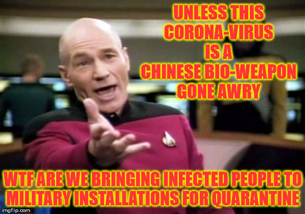 Picard Wtf | UNLESS THIS
CORONA-VIRUS IS A CHINESE BIO-WEAPON GONE AWRY; WTF ARE WE BRINGING INFECTED PEOPLE TO
MILITARY INSTALLATIONS FOR QUARANTINE | image tagged in memes,picard wtf,coronavirus,military,big trouble in little china,one does not simply | made w/ Imgflip meme maker