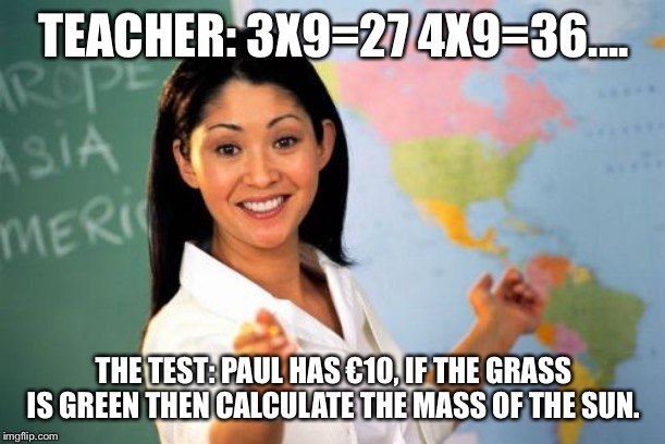 Unhelpful High School Teacher | TEACHER: 3X9=27 4X9=36.... THE TEST: PAUL HAS €10, IF THE GRASS IS GREEN THEN CALCULATE THE MASS OF THE SUN. | image tagged in memes,unhelpful high school teacher | made w/ Imgflip meme maker