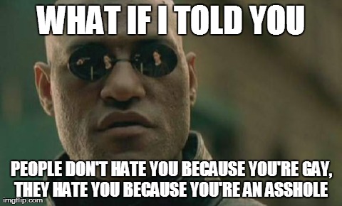 Matrix Morpheus Meme | WHAT IF I TOLD YOU PEOPLE DON'T HATE YOU BECAUSE YOU'RE GAY, THEY HATE YOU BECAUSE YOU'RE AN ASSHOLE | image tagged in memes,matrix morpheus,survivor | made w/ Imgflip meme maker