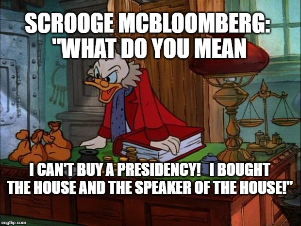 Scrooge McDuck | SCROOGE MCBLOOMBERG:  "WHAT DO YOU MEAN; I CAN'T BUY A PRESIDENCY!   I BOUGHT THE HOUSE AND THE SPEAKER OF THE HOUSE!" | image tagged in scrooge mcduck | made w/ Imgflip meme maker