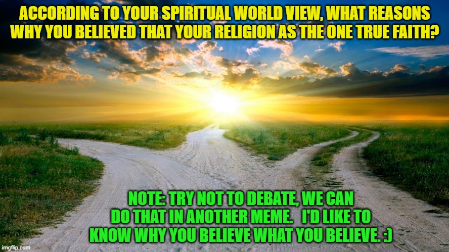 sunrise | ACCORDING TO YOUR SPIRITUAL WORLD VIEW, WHAT REASONS WHY YOU BELIEVED THAT YOUR RELIGION AS THE ONE TRUE FAITH? NOTE: TRY NOT TO DEBATE, WE CAN DO THAT IN ANOTHER MEME.   I'D LIKE TO KNOW WHY YOU BELIEVE WHAT YOU BELIEVE. :) | image tagged in sunrise | made w/ Imgflip meme maker