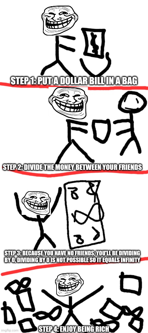 Troll science | STEP 1: PUT A DOLLAR BILL IN A BAG; STEP 2: DIVIDE THE MONEY BETWEEN YOUR FRIENDS; STEP 3: BECAUSE YOU HAVE NO FRIENDS, YOU'LL BE DIVIDING BY 0, DIVIDING BY 0 IS NOT POSSIBLE SO IT EQUALS INFINITY; STEP 4: ENJOY BEING RICH | image tagged in blank white template,troll,science,rage comics,memes,funny | made w/ Imgflip meme maker