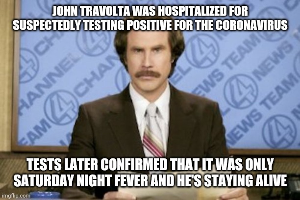 John Travolta Cornavirus | JOHN TRAVOLTA WAS HOSPITALIZED FOR SUSPECTEDLY TESTING POSITIVE FOR THE CORONAVIRUS; TESTS LATER CONFIRMED THAT IT WAS ONLY SATURDAY NIGHT FEVER AND HE'S STAYING ALIVE | image tagged in memes,ron burgundy,coronavirus,john travolta | made w/ Imgflip meme maker