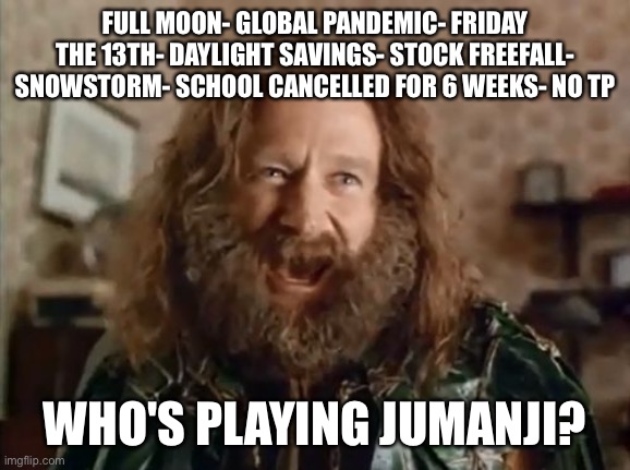 What Year Is It Meme | FULL MOON- GLOBAL PANDEMIC- FRIDAY THE 13TH- DAYLIGHT SAVINGS- STOCK FREEFALL- SNOWSTORM- SCHOOL CANCELLED FOR 6 WEEKS- NO TP; WHO'S PLAYING JUMANJI? | image tagged in memes,what year is it | made w/ Imgflip meme maker