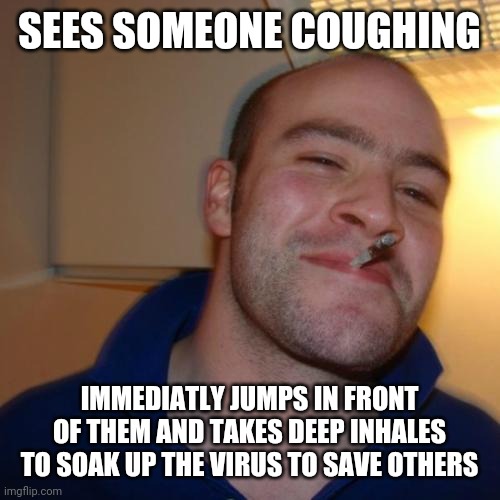 Good Guy Greg is a hero! Lol | SEES SOMEONE COUGHING; IMMEDIATLY JUMPS IN FRONT OF THEM AND TAKES DEEP INHALES TO SOAK UP THE VIRUS TO SAVE OTHERS | image tagged in memes,good guy greg,coronavirus,covid-19,funny,hero | made w/ Imgflip meme maker
