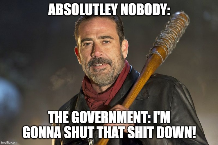 negan | ABSOLUTLEY NOBODY:; THE GOVERNMENT: I'M GONNA SHUT THAT SHIT DOWN! | image tagged in negan | made w/ Imgflip meme maker