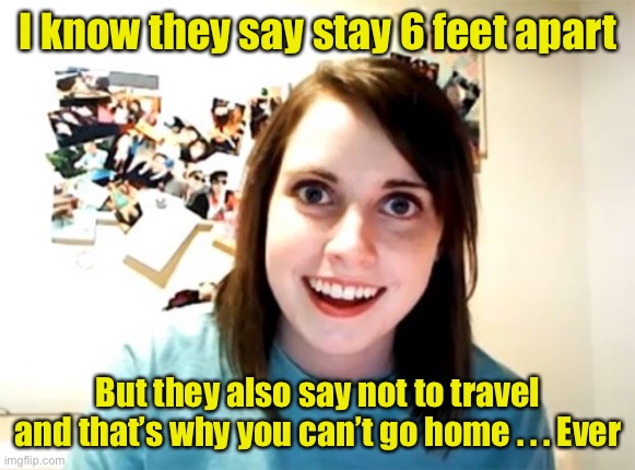 Overly Attached Girlfriend | I know they say stay 6 feet apart; But they also say not to travel and that’s why you can’t go home . . . Ever | image tagged in memes,overly attached girlfriend,coronavirus,covid-19 | made w/ Imgflip meme maker