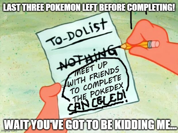 Patrick Star To Do List | LAST THREE POKEMON LEFT BEFORE COMPLETING! MEET UP WITH FRiENDS TO COMPLETE THE POKEDEX; WAIT YOU'VE GOT TO BE KIDDING ME... | image tagged in patrick star to do list | made w/ Imgflip meme maker
