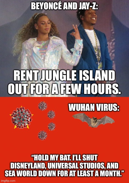 Wuhan Virus out-Beyoncéd Beyoncé | BEYONCÉ AND JAY-Z:; RENT JUNGLE ISLAND OUT FOR A FEW HOURS. WUHAN VIRUS:; “HOLD MY BAT. I’LL SHUT DISNEYLAND, UNIVERSAL STUDIOS, AND SEA WORLD DOWN FOR AT LEAST A MONTH.” | image tagged in china flag,jay z,wuhan virus,disney,bat,beyonce | made w/ Imgflip meme maker