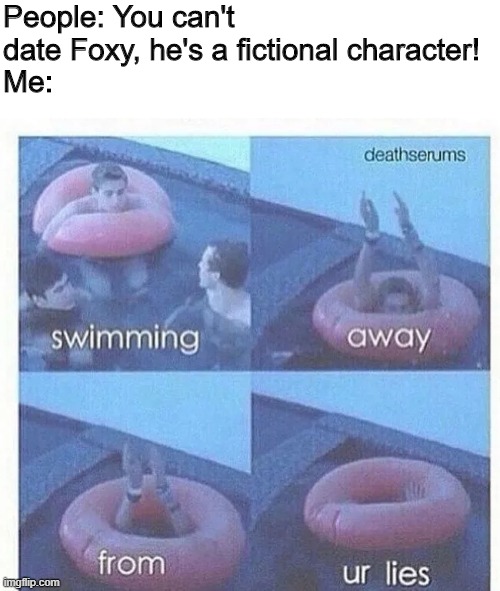 swimming away from ur lies | People: You can't date Foxy, he's a fictional character!
Me: | image tagged in swimming away from ur lies,foxy,foxy five nights at freddy's,dating,fiction,characters | made w/ Imgflip meme maker