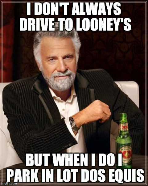 The Most Interesting Man In The World Meme | I DON'T ALWAYS DRIVE TO LOONEY'S BUT WHEN I DO I PARK IN LOT DOS EQUIS | image tagged in memes,the most interesting man in the world | made w/ Imgflip meme maker