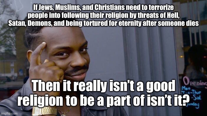 Roll safe, think about it! | If Jews, Muslims, and Christians need to terrorize people into following their religion by threats of Hell, Satan, Demons, and being tortured for eternity after someone dies; Then it really isn’t a good religion to be a part of isn’t it? | image tagged in christianity,judaism,islam,terrorism,threats | made w/ Imgflip meme maker