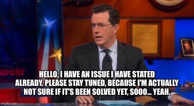 Speechless Colbert Face | HELLO. I HAVE AN ISSUE I HAVE STATED ALREADY. PLEASE STAY TUNED, BECAUSE I'M ACTUALLY NOT SURE IF IT'S BEEN SOLVED YET, SOOO... YEAH. | image tagged in memes,speechless colbert face | made w/ Imgflip meme maker
